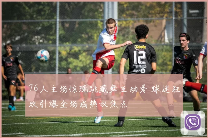 76人主场惊现跳藏舞互动秀 球迷狂欢引爆全场成热议焦点