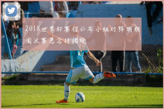 2018世界杯赛程公布小组对阵明朗淘汰赛悬念待揭晓