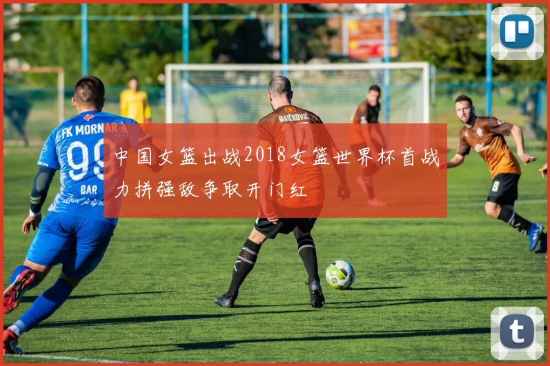 中国女篮出战2018女篮世界杯首战力拼强敌争取开门红