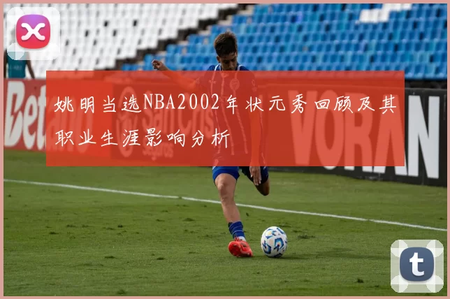 姚明当选NBA2002年状元秀回顾及其职业生涯影响分析