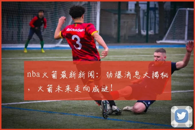 nba火箭最新新闻：劲爆消息大揭秘，火箭未来走向成谜！