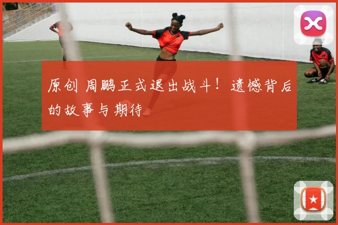 原创 周鹏正式退出战斗!遗憾背后的故事与期待