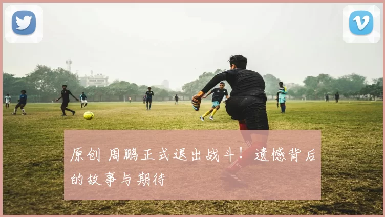 原创 周鹏正式退出战斗!遗憾背后的故事与期待