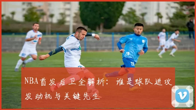 NBA首发后卫全解析：谁是球队进攻发动机与关键先生