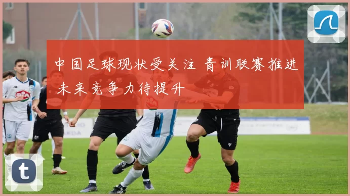 中国足球现状受关注 青训联赛推进 未来竞争力待提升
