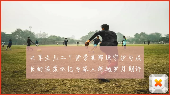 共享女儿二丫背景里那段守护与成长的温柔记忆与家人跨越岁月期许