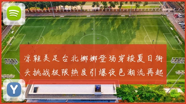 凉鞋美足台北娜娜登场穿梭夏日街头挑战极限热度引爆夜色潮流再起