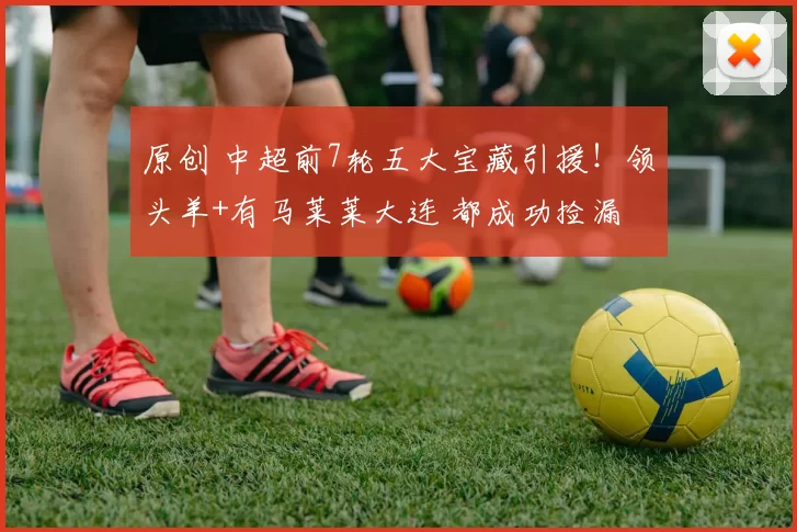 原创 中超前7轮五大宝藏引援！领头羊+有马莱莱大连 都成功捡漏