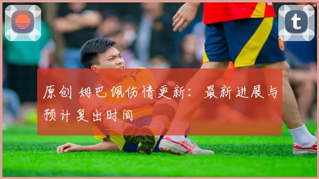 原创 姆巴佩伤情更新:最新进展与预计复出时间