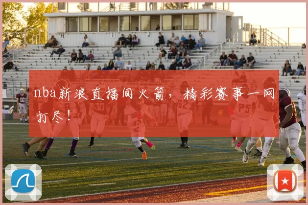nba新浪直播间火箭，精彩赛事一网打尽！