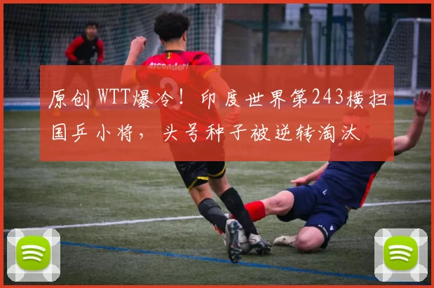 原创 WTT爆冷！印度世界第243横扫国乒小将，头号种子被逆转淘汰