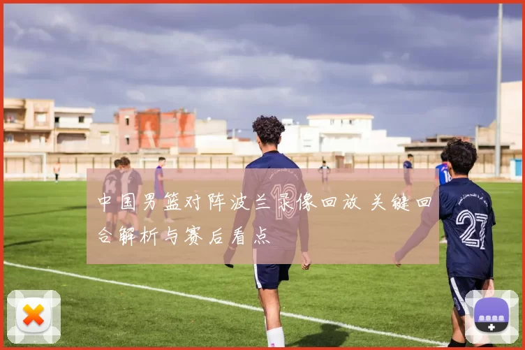 中国男篮对阵波兰录像回放 关键回合解析与赛后看点