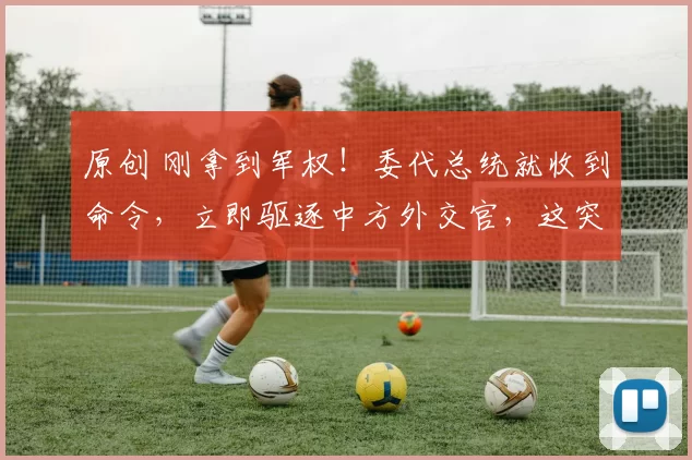 原创 刚拿到军权！委代总统就收到命令，立即驱逐中方外交官，这突如其来的变局，牵动着国家的命运