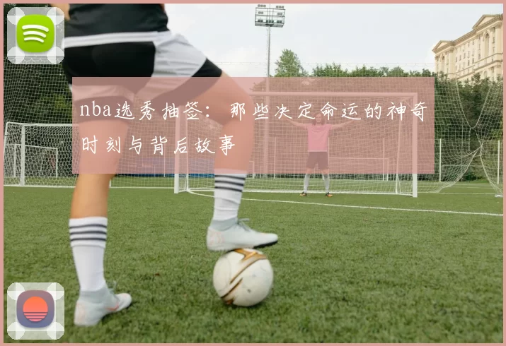 nba选秀抽签：那些决定命运的神奇时刻与背后故事