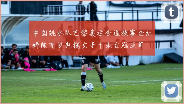 中国跳水队巴黎奥运会选拔赛全红婵陈芋汐包揽女子十米台冠亚军