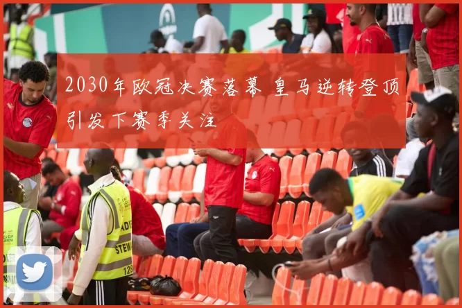2030年欧冠决赛落幕 皇马逆转登顶引发下赛季关注