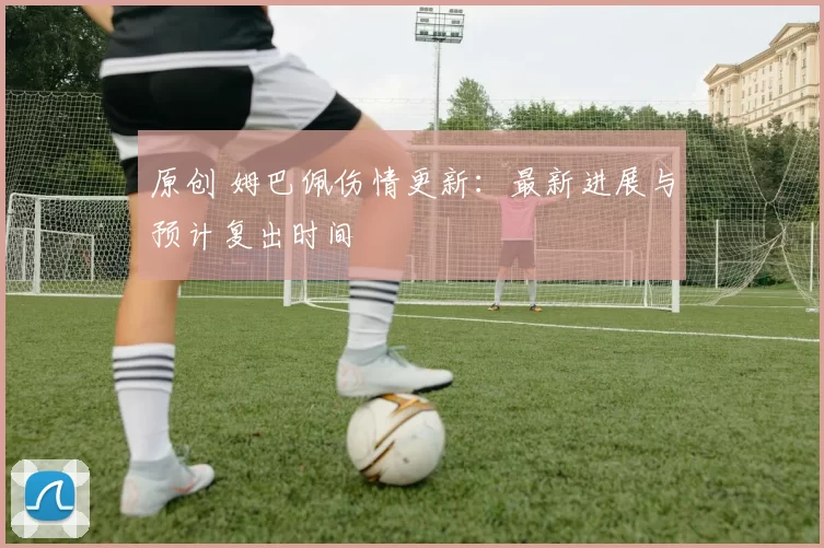 原创 姆巴佩伤情更新:最新进展与预计复出时间