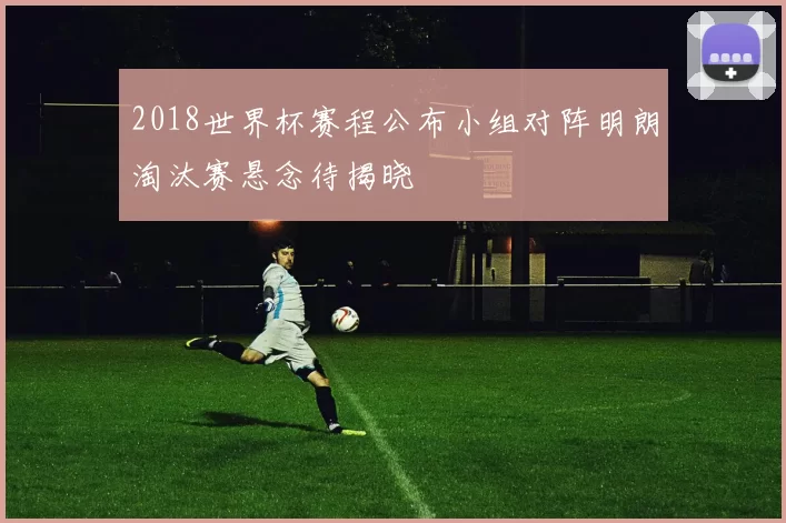 2018世界杯赛程公布小组对阵明朗淘汰赛悬念待揭晓