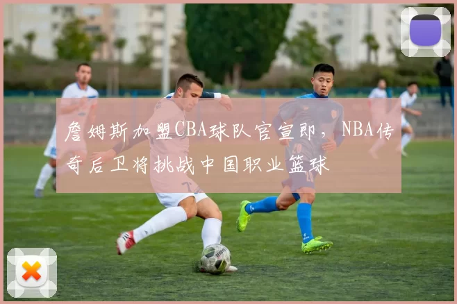 詹姆斯加盟CBA球队官宣即，NBA传奇后卫将挑战中国职业篮球
