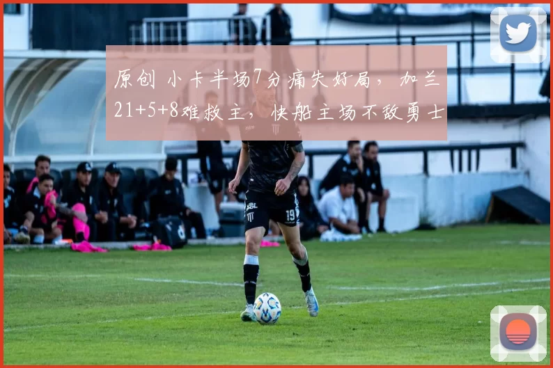 原创 小卡半场7分痛失好局，加兰21+5+8难救主，快船主场不敌勇士