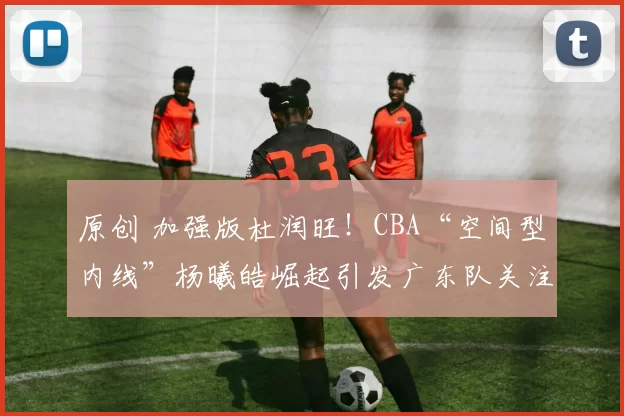 原创 加强版杜润旺！CBA“空间型内线”杨曦皓崛起引发广东队关注？