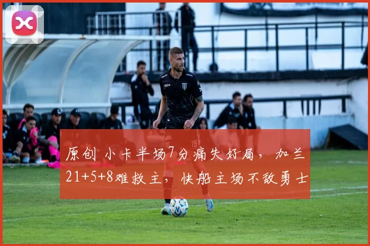 原创 小卡半场7分痛失好局，加兰21+5+8难救主，快船主场不敌勇士