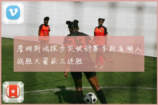 詹姆斯试探步突破创赛季新高湖人战胜火箭获三连胜