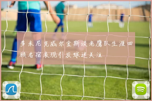 多米尼克威尔金斯谈老鹰队生涯回顾名宿表现引发球迷关注