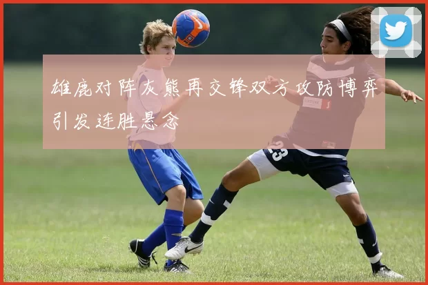 雄鹿对阵灰熊再交锋双方攻防博弈引发连胜悬念