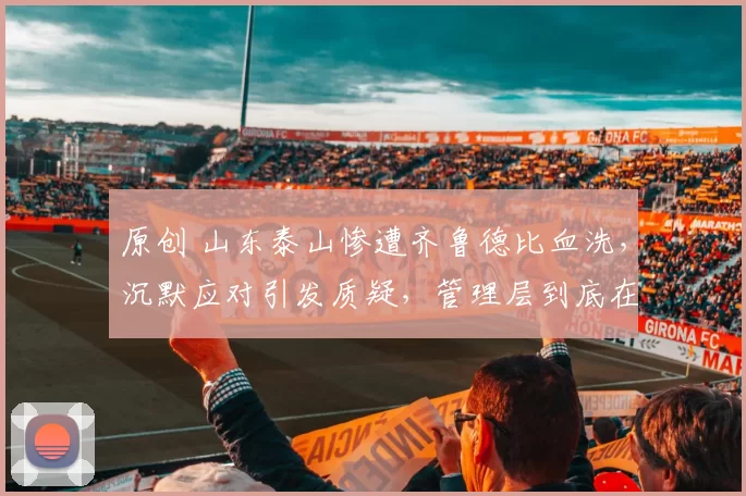 原创 山东泰山惨遭齐鲁德比血洗，沉默应对引发质疑，管理层到底在刻意回避什么？