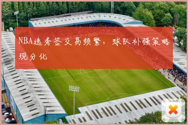 NBA选秀签交易频繁，球队补强策略现分化