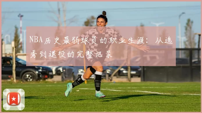 NBA历史最弱球员的职业生涯：从选秀到退役的完整记录