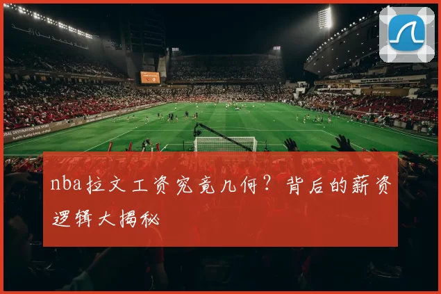nba拉文工资究竟几何？背后的薪资逻辑大揭秘