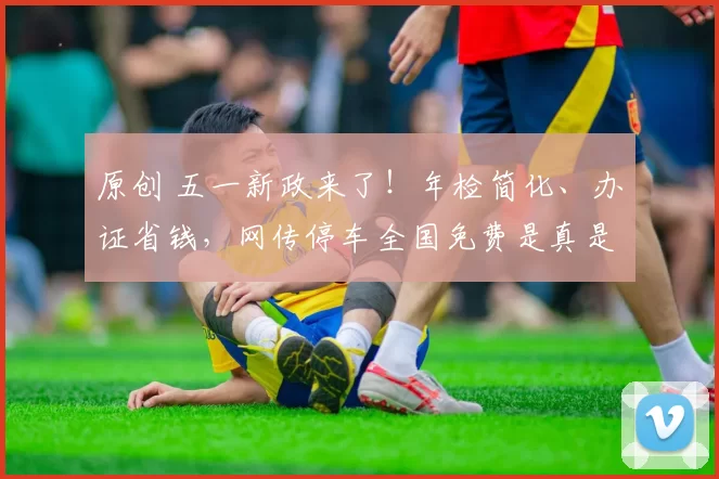 原创 五一新政来了！年检简化、办证省钱，网传停车全国免费是真是假？