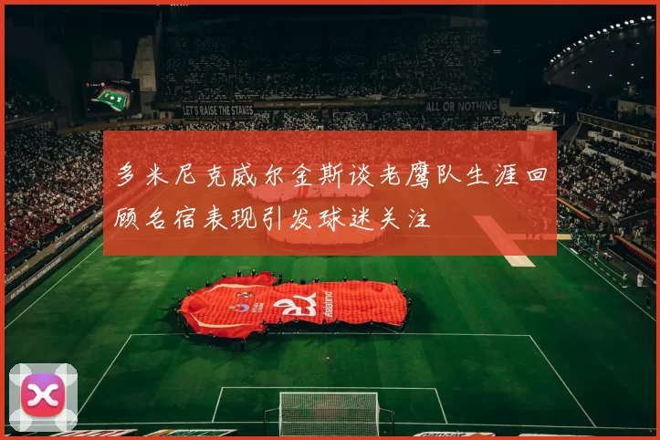 多米尼克威尔金斯谈老鹰队生涯回顾名宿表现引发球迷关注