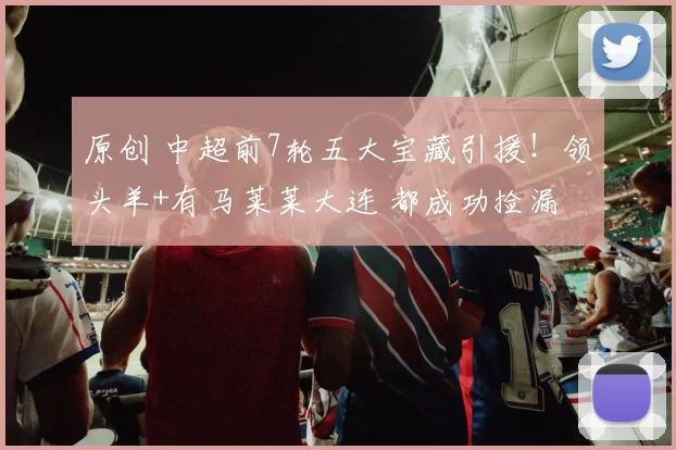 原创 中超前7轮五大宝藏引援！领头羊+有马莱莱大连 都成功捡漏