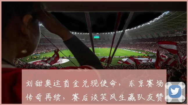 刘甜奥运首金兑现使命，东京赛场传奇再续，赛后谈笑风生赢队友赞誉