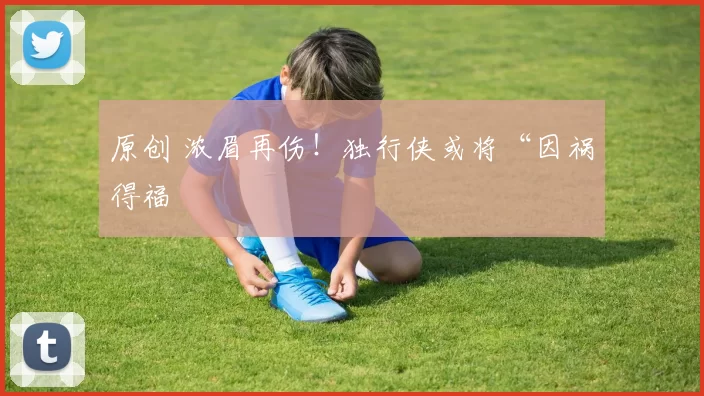 原创 浓眉再伤！独行侠或将“因祸得福