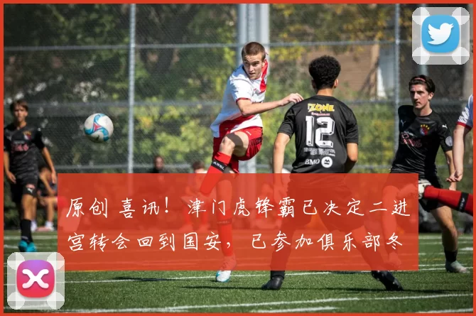 原创 喜讯！津门虎锋霸已决定二进宫转会回到国安，已参加俱乐部冬训