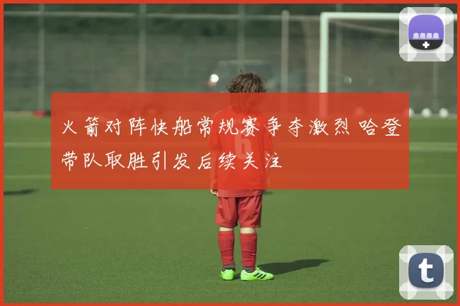 火箭对阵快船常规赛争夺激烈 哈登带队取胜引发后续关注