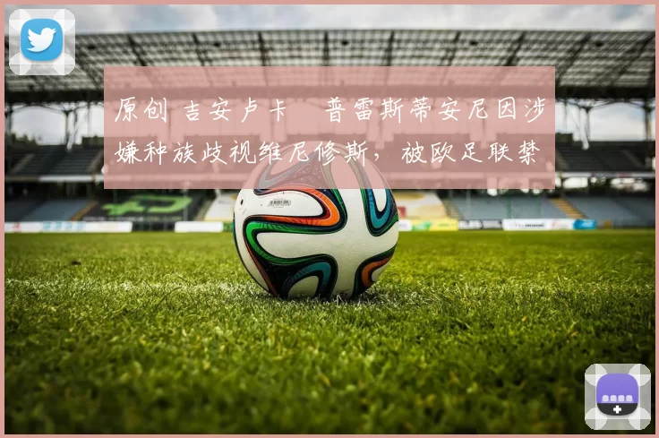 原创 吉安卢卡・普雷斯蒂安尼因涉嫌种族歧视维尼修斯，被欧足联禁赛