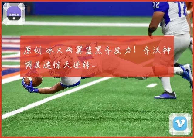 原创 冰火两翼蓝黑齐发力！齐沃神调度造惊天逆转_