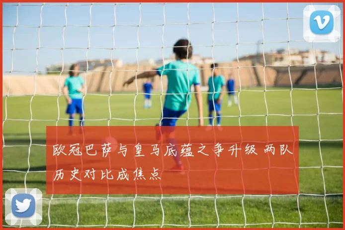 欧冠巴萨与皇马底蕴之争升级 两队历史对比成焦点