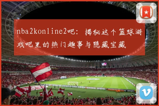 nba2konline2吧：揭秘这个篮球游戏吧里的热门趣事与隐藏宝藏