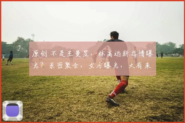 原创 不是王曼昱,林高远新恋情曝光?亲密聚会,女方曝光,大有来头