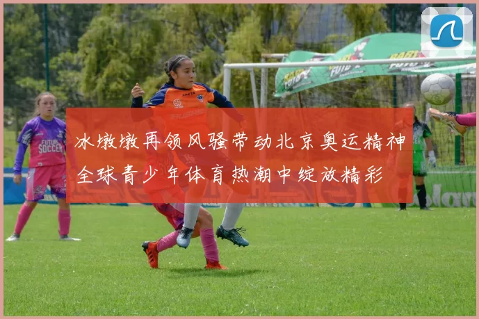 冰墩墩再领风骚带动北京奥运精神全球青少年体育热潮中绽放精彩