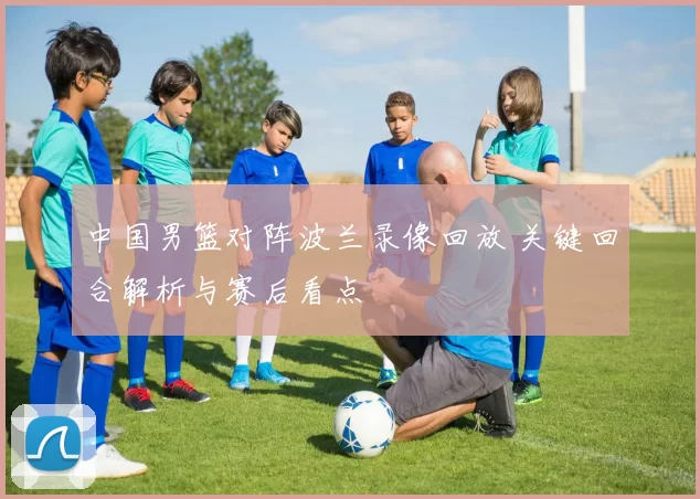 中国男篮对阵波兰录像回放 关键回合解析与赛后看点