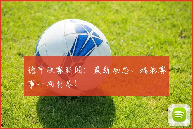 德甲联赛新闻：最新动态、精彩赛事一网打尽！