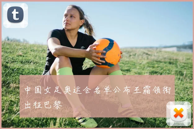 中国女足奥运会名单公布王霜领衔出征巴黎