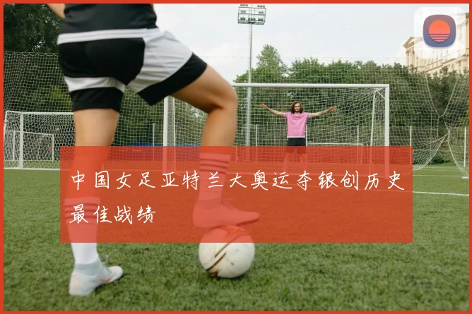 中国女足亚特兰大奥运夺银创历史最佳战绩